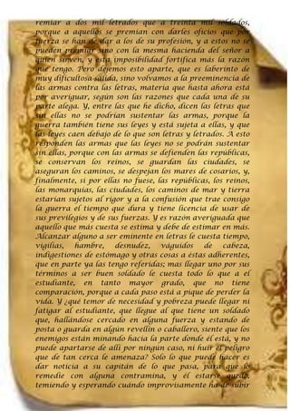 remiar a dos mil letrados que a treinta mil soldados,
porque a aquellos se premian con darles oficios que por
fuerza se han de dar a los de su profesión, y a estos no se
pueden premiar sino con la mesma hacienda del señor a
quien sirven, y esta imposibilidad fortifica más la razón
que tengo. Pero dejemos esto aparte, que es laberinto de
muy dificultosa salida, sino volvamos a la preeminencia de
las armas contra las letras, materia que hasta ahora está
por averiguar, según son las razones que cada una de su
parte alega. Y, entre las que he dicho, dicen las letras que
sin ellas no se podrían sustentar las armas, porque la
guerra también tiene sus leyes y está sujeta a ellas, y que
las leyes caen debajo de lo que son letras y letrados. A esto
responden las armas que las leyes no se podrán sustentar
sin ellas, porque con las armas se defienden las repúblicas,
se conservan los reinos, se guardan las ciudades, se
aseguran los caminos, se despejan los mares de cosarios, y,
finalmente, si por ellas no fuese, las repúblicas, los reinos,
las monarquías, las ciudades, los caminos de mar y tierra
estarían sujetos al rigor y a la confusión que trae consigo
la guerra el tiempo que dura y tiene licencia de usar de
sus previlegios y de sus fuerzas. Y es razón averiguada que
aquello que más cuesta se estima y debe de estimar en más.
Alcanzar alguno a ser eminente en letras le cuesta tiempo,
vigilias,   hambre,    desnudez,    váguidos    de    cabeza,
indigestiones de estómago y otras cosas a éstas adherentes,
que en parte ya las tengo referidas; mas llegar uno por sus
términos a ser buen soldado le cuesta todo lo que a el
estudiante, en tanto mayor grado, que no tiene
comparación, porque a cada paso está a pique de perder la
vida. Y ¿qué temor de necesidad y pobreza puede llegar ni
fatigar al estudiante, que llegue al que tiene un soldado
que, hallándose cercado en alguna fuerza y estando de
posta o guarda en algún revellín o caballero, siente que los
enemigos están minando hacia la parte donde él está, y no
puede apartarse de allí por ningún caso, ni huir el peligro
que de tan cerca le amenaza? Solo lo que puede hacer es
dar noticia a su capitán de lo que pasa, para que lo
remedie con alguna contramina, y él estarse quedo,
temiendo y esperando cuándo improvisamente ha de subir
 