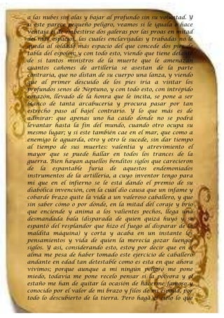 a las nubes sin alas y bajar al profundo sin su voluntad. Y
si este parece pequeño peligro, veamos si le iguala o hace
ventaja el de embestirse dos galeras por las proas en mitad
del mar espacios, las cuales enclavijadas y trabadas no le
queda al soldado más espacio del que concede dos pies de
tabla del espolón; y con todo esto, viendo que tiene delante
de sí tantos ministros de la muerte que le amenazan
cuantos cañones de artillería se asestan de la parte
contraria, que no distan de su cuerpo una lanza, y viendo
que al primer descuido de los pies iría a visitar los
profundos senos de Neptuno, y con todo esto, con intrépido
corazón, llevado de la honra que le incita, se pone a ser
blanco de tanta arcabucería y procura pasar por tan
estrecho paso al bajel contrario. Y lo que más es de
admirar: que apenas uno ha caído donde no se podrá
levantar hasta la fin del mundo, cuando otro ocupa su
mesmo lugar; y si este también cae en el mar, que como a
enemigo le aguarda, otro y otro le sucede, sin dar tiempo
al tiempo de sus muertes: valentía y atrevimiento el
mayor que se puede hallar en todos los trances de la
guerra. Bien hayan aquellos benditos siglos que carecieron
de la espantable furia de aquestos endemoniados
instrumentos de la artillería, a cuyo inventor tengo para
mí que en el infierno se le está dando el premio de su
diabólica invención, con la cual dio causa que un infame y
cobarde brazo quite la vida a un valeroso caballero, y que
sin saber cómo o por dónde, en la mitad del coraje y brío
que enciende y anima a los valientes pechos, llega una
desmandada bala (disparada de quien quizá huyó y se
espantó del resplandor que hizo el fuego al disparar de la
maldita máquina) y corta y acaba en un instante los
pensamientos y vida de quien la merecía gozar luengos
siglos. Y así, considerando esto, estoy por decir que en el
alma me pesa de haber tomado este ejercicio de caballero
andante en edad tan detestable como es esta en que ahora
vivimos; porque aunque a mí ningún peligro me pone
miedo, todavía me pone recelo pensar si la pólvora y el
estaño me han de quitar la ocasión de hacerme famoso y
conocido por el valor de mi brazo y filos de mi espada, por
todo lo descubierto de la tierra. Pero haga el cielo lo que
 