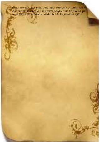 fuere servido, que tanto seré más estimado, si salgo con lo
que pretendo, cuanto a mayores peligros me he puesto que
se pusieron los caballeros andantes de los pasados siglos.
 