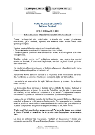 Navarra, 2 – 01007 VITORIA-GASTEIZ
tef. 945 017 972 – e-mail: prentsa@euskadi.eus
LEHENDAKARITZA
Komunikaziorako Zuzendaritza
PRESIDENCIA
Dirección de Comunicación
FORO NUEVA ECONOMÍA
Tribuna Euskadi
2019-09-30 Bilbao 30-09-2019
Lehendakariaren hitzaldia-Intervención del Lehendakari
Euskal herri-agintari eta ordezkariok, erakunde eta euskal giza-taldeen
ordezkariok, jaun andreok, egunon eta eskerrik asko antolatzaileoi zuen
gonbidapenagatik.
Hasiera hasieratik hasiko naiz oinarrizko printzipioekin:
- Elkarrizketa eta akordioarekin konpromisoa izan dut beti.
- Euskadi gizarte plurala da eta desberdinen arteko auzolana geure kulturaren
ezaugarria da.
“Politika egiteko modu hori” aplikatzen saiatzen naiz eguneroko premiei
erantzuna emateko. Etorkizunari begiratzeko ere bai, begirada horrek guztiona
izan behar baitu.
He mantenido el compromiso con el diálogo, el acuerdo y la colaboración como
claves de la acción política e institucional.
Aplico esta “forma de hacer política” a la respuesta a las necesidades del día a
día. También a la visión de futuro que, considero, debe ser compartida.
Las sociedades avanzadas del siglo XXI son diversas y plurales. Lo entiendo
como un valor.
La democracia lleva consigo el diálogo como método de trabajo. Subrayo el
diálogo político con voluntad de acuerdo. Esta idea va más allá, porque aunar
voluntades y sumar esfuerzos cohesiona a la sociedad. Consigue que mayores
sectores de la población se sientan concernidos por la acción política.
La apuesta por el diálogo es seña de identidad de nuestro Gobierno. Queremos
contribuir a desterrar políticas de enfrentamiento. Otorgo especial importancia a
analizar y valorar siempre las consecuencias de las decisiones que adoptamos.
Nuestro compromiso es aplicar la responsabilidad y la altura de miras.
El viernes 20 de septiembre propuse en el Parlamento Vasco una mirada
al futuro. Planteé la necesidad de un proyecto de largo plazo para nuestro
País.
La clave es anticipar las respuestas. Realizar un diagnóstico y decidir una
estrategia compartida. Afrontar los retos globales como oportunidades locales.
 