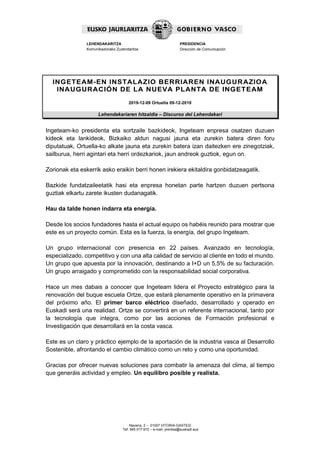 Navarra, 2 – 01007 VITORIA-GASTEIZ
Tef. 945 017 972 – e-mail: prentsa@euskadi.eus
LEHENDAKARITZA
Komunikaziorako Zuzendaritza
PRESIDENCIA
Dirección de Comunicación
INGETEAM-EN INSTALAZIO BERRIAREN INAUGURAZIOA
INAUGURACIÓN DE LA NUEVA PLANTA DE INGETEAM
2019-12-09 Ortuella 09-12-2019
Lehendakariaren hitzaldia – Discurso del Lehendakari
Ingeteam-ko presidenta eta sortzaile bazkideok, Ingeteam enpresa osatzen duzuen
kideok eta lankideok, Bizkaiko aldun nagusi jauna eta zurekin batera diren foru
diputatuak, Ortuella-ko alkate jauna eta zurekin batera izan daitezken ere zinegotziak,
sailburua, herri agintari eta herri ordezkariok, jaun andreok guztiok, egun on.
Zorionak eta eskerrik asko eraikin berri honen irekiera ekitaldira gonbidatzeagatik.
Bazkide fundatzaileetatik hasi eta enpresa honetan parte hartzen duzuen pertsona
guztiak elkartu zarete ikusten dudanagatik.
Hau da talde honen indarra eta energia.
Desde los socios fundadores hasta el actual equipo os habéis reunido para mostrar que
este es un proyecto común. Esta es la fuerza, la energía, del grupo Ingeteam.
Un grupo internacional con presencia en 22 países. Avanzado en tecnología,
especializado, competitivo y con una alta calidad de servicio al cliente en todo el mundo.
Un grupo que apuesta por la innovación, destinando a I+D un 5,5% de su facturación.
Un grupo arraigado y comprometido con la responsabilidad social corporativa.
Hace un mes dabais a conocer que Ingeteam lidera el Proyecto estratégico para la
renovación del buque escuela Ortze, que estará plenamente operativo en la primavera
del próximo año. El primer barco eléctrico diseñado, desarrollado y operado en
Euskadi será una realidad. Ortze se convertirá en un referente internacional, tanto por
la tecnología que integra, como por las acciones de Formación profesional e
Investigación que desarrollará en la costa vasca.
Este es un claro y práctico ejemplo de la aportación de la industria vasca al Desarrollo
Sostenible, afrontando el cambio climático como un reto y como una oportunidad.
Gracias por ofrecer nuevas soluciones para combatir la amenaza del clima, al tiempo
que generáis actividad y empleo. Un equilibro posible y realista.
 
