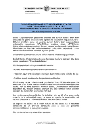 Navarra, 2 – 01007 VITORIA-GASTEIZ 
tef. 945 017 972 – e-mail: prentsa@ej-gv.es 
LEHENDAKARITZA 
Komunikaziorako Zuzendaritza 
PRESIDENCIA 
Dirección de Comunicación 
EHUKO 2014-2015 IKASTURTE HASIERAREN EKITALDIA APERTURA CURSO 2014-2015 DE LA UPV LEHENDAKARIAREN HITZALDIA-INTERVENCION DEL LEHENDAKARI 2014-09-10- Campus de Leioa- 10-09-2014 
Eusko Legebiltzarraren presidente anderea eta zurekin batera diren herri erakunde eta gizarte erakundeetako agintari eta ordezkaririk nagusienak, UPV- EHUren errektore jauna txit gorena, zurekin batera diren zuzendaritzako ordezkaririk nagusienak, UPV-EHUren errektore ohiak, UPV-EHUren Unibertsitate erkidegoa osatzen duzuen irakasle eta lankideok, baita Deusto, Mondragon eta Baionako unibertsitateetako ordezkaririk nagusienak, Lopez Fernandez de Villaverde doktorea, egunon guztioi. 
Unibertsitate publikoaren ikasturte berriari hasiera ematen diogu gaurkoan. 
Euskal Herriko Unibertsitateak hogeita hamabost ikasturte betetzen ditu, bere xedea egiaztatzen: “Eman ta zabal zazu.” 
Hiru ikuspegi elkartu dira gaurko ekitaldi honetan: 
-Aurreko ikasturtean egindako lanaren berri eman da, 
-Hitzaldian, egun Unibertsitateak eskaintzen duen maila gorena erakutsi da, eta 
-Errektore jaunak etorkizuneko ikuspegia ere azaldu digu. 
Hiru ikuspegi hauek Unibertsitateak gure herrian duen ibilbidea eta garrantzia erakusten dute. Euskal Herriko Unibertsitateak marko iraunkorra eta egonkorra dauka. Hori da bere abantaila. Horrekin batera, Unibertsitateak etorkizunari begiratzen dio, datozen arazoak aztertzen ditu eta erantzun berriak adosten saiatzen da. Jarrera hori azpimarratu nahi dut. 
Los comienzos no fueron fáciles. No lo habían sido ya, 40 años antes, en la creación de la universidad vasca. La puesta en marcha, la autorización y el reconocimiento de la Universidad Pública Vasca no fueron fáciles. 
Lo logrado no estaba en el orden natural de las cosas. Es el resultado consciente de un proyecto construido paso a paso por personas comprometidas con el autogobierno vasco. 
Hoy contamos con una universidad asentada: 
 