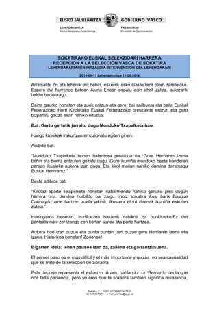 Navarra, 2 – 01007 VITORIA-GASTEIZ 
tef. 945 017 972 – e-mail: prentsa@ej-gv.es 
LEHENDAKARITZA 
Komunikaziorako Zuzendaritza 
PRESIDENCIA 
Dirección de Comunicación 
SOKATIRAKO EUSKAL SELEKZIOARI HARRERA RECEPCION A LA SELECCIÓN VASCA DE SOKATIRA LEHENDAKARIAREN HITZALDIA-INTERVENCION DEL LEHENDAKARI 2014-09-11 Lehendakaritza 11-09-2014 
Arratsalde on eta lehenik eta behin, eskerrik asko Gasteizera etorri zaretelako. Espero dut hurrengo batean Ajuria Enean ospatu egin ahal izatea, aukerarik baldin badaukagu. 
Baina gaurko honetan eta zuek entzun eta gero, bai sailburua eta baita Euskal Federazioko Herri Kiroletako Euskal Federazioko presidente entzun eta gero bizpahiru gauza esan nahiko nituzke: 
Bat: Gertu gertutik jarraitu dugu Munduko Txapelketa hau. 
Hango kronikak irakurtzen emozionatu egiten ginen. 
Adibide bat: 
“Munduko Txapelketa honen balantzea positiboa da. Gure Herriaren izena behin eta berriz entzuten gozatu dugu. Gure ikurriña munduko beste banderen parean ikusteko aukera izan dugu. Eta kirol mailan nahiko domina daramagu Euskal Herrirantz.” 
Beste adibide bat: 
“Kirolaz aparte Txapelketa honetan nabarmendu nahiko genuke jaso dugun harrera ona. Jendea hurbildu bai zaigu, inoiz sokatira ikusi barik Basque Country-k parte hartzen zuela jakinik, ikustera etorri direnak ikurriña eskutan zutela.” 
Hunkigarria benetan. Irudikatzea bakarrik nahikoa da hunkitzeko.Ez dut pentsatu nahi zer izango zen bertan izatea eta parte hartzea. 
Aukera hori izan duzue eta punta puntan jarri duzue gure Herriaren izena eta izana. Historikoa benetan! Zorionak! 
Bigarren ideia: lehen pausoa izan da, zailena eta garrantzitsuena. 
El primer paso es el más difícil y el más importante y quizás no sea casualidad que se trate de la selección de Sokatira. 
Este deporte representa el esfuerzo. Antes, hablando con Bernardo decía que nos falta paciencia, pero yo creo que la sokatira también significa resistencia,  