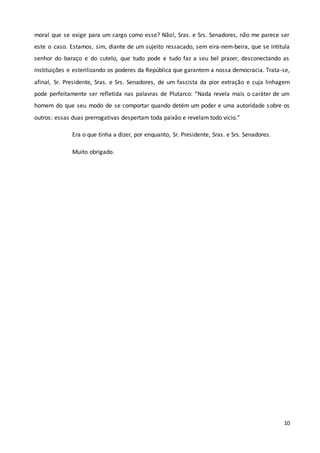 10
moral que se exige para um cargo como esse? Não!, Sras. e Srs. Senadores, não me parece ser
este o caso. Estamos, sim, diante de um sujeito ressacado, sem eira-nem-beira, que se intitula
senhor do baraço e do cutelo, que tudo pode e tudo faz a seu bel prazer, desconectando as
instituições e esterilizando os poderes da República que garantem a nossa democracia. Trata-se,
afinal, Sr. Presidente, Sras. e Srs. Senadores, de um fascista da pior extração e cuja linhagem
pode perfeitamente ser refletida nas palavras de Plutarco: “Nada revela mais o caráter de um
homem do que seu modo de se comportar quando detém um poder e uma autoridade sobre os
outros: essas duas prerrogativas despertam toda paixão e revelam todo vício.”
Era o que tinha a dizer, por enquanto, Sr. Presidente, Sras. e Srs. Senadores.
Muito obrigado.
 