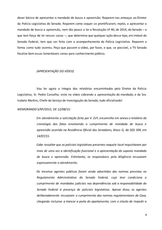 4
dever básico de apresentar o mandado de busca e apreensão. Reparem nas ameaças ao Diretor
da Polícia Legislativa do Senado. Reparem como sequer se prontificaram, repito, a apresentar o
mandado de busca e apreensão, nem tão pouco a ler a Resolução nº 40, de 2014, do Senado – e
que tem força de lei nesses casos –, que determina que qualquer ação desse tipo, em imóvel do
Senado Federal, tem que ser feita com o acompanhamento da Polícia Legislativa. Reparem a
forma como tudo ocorreu. Peço que passem o vídeo, por favor, e que, se possível, a TV Senado
focalize bem essas lamentáveis cenas para conhecimento público.
(APRESENTAÇÃO DO VÍDEO)
Vou ler agora a íntegra dos relatórios encaminhados pelo Diretor da Polícia
Legislativa, Sr. Pedro Carvalho, visto no vídeo cobrando a apresentação do mandado, e da Sra.
Isabela Martins, Chefe do Serviço de Investigação do Senado, tudo oficializado!
MEMORANDO S/Nº/2015, DE 12/08/15:
Em atendimento a solicitação feita por V. Exª, encaminho em anexo o relatório da
cronologia dos fatos envolvendo o cumprimento de mandado de busca e
apreensão ocorrido na Residência Oficial dos Senadores, bloco G, da SQS 309, em
14/07/15.
Cabe ressaltar que os policiais legislativos presentes naquele local requisitaram por
mais de uma vez a identificação funcional e a apresentação do suposto mandado
de busca e apreensão. Entretanto, os responsáveis pela diligência recusaram
expressamente o atendimento.
Os mesmos agentes públicos foram ainda advertidos das normas previstas no
Regulamento Administrativo do Senado Federal, cujo teor condiciona o
cumprimento de mandados judiciais nas dependências sob a responsabilidade do
Senado Federal à presença de policiais legislativos. Apesar disso, os agentes
deliberadamente recusaram o cumprimento das normas regulamentares da Casa,
chegando inclusive a trancar a porta do apartamento, com o intuito de impedir a
 
