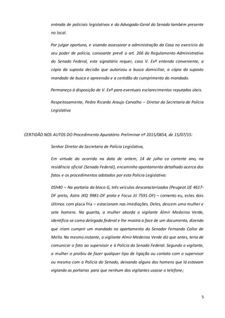 5
entrada de policiais legislativos e do Advogado-Geral do Senado também presente
no local.
Por julgar oportuno, e visando assessorar a administração da Casa no exercício do
seu poder de polícia, consoante prevê o art. 266 do Regulamento Administrativo
do Senado Federal, este signatário requer, caso V. Exª entenda conveniente, a
cópia da suposta decisão que autorizou a busca domiciliar, a cópia do suposto
mandado de busca e apreensão e a certidão do cumprimento do mandado.
Permaneço à disposição de V. Exª para eventuais esclarecimentos reputados úteis.
Respeitosamente, Pedro Ricardo Araujo Carvalho – Diretor da Secretaria de Polícia
Legislativa
CERTIDÃO NOS AUTOS DO Procedimento Apuratório Preliminar nº 2015/0854, de 15/07/15:
Senhor Diretor da Secretaria de Polícia Legislativa,
Em virtude do ocorrido na data de ontem, 14 de julho co corrente ano, na
residência oficial (Senado Federal), encaminho apontamento detalhado acerca dos
fatos e os procedimentos adotados por esta Polícia Legislativa:
05h40 – Na portaria do bloco G, três veículos descaracterizados (Peugeot JJE 4617-
DF preto, Astra JKQ 9981-DF prata e Focus JIJ 7591-DF) – comento eu, estes dois
últimos com placa fria – estacionam nas imediações. Deles, descem uma mulher e
sete homens. Na guarita, a mulher aborda o vigilante Almir Medeiros Verde,
identifica-se como delegada federal e lhe mostra a face de um documento, dizendo
que iriam cumprir um mandado no apartamento do Senador Fernando Collor de
Mello. No mesmo instante, o vigilante Almir Medeiros Verde diz que antes, teria de
comunicar o fato ao supervisor e à Polícia do Senado Federal. Segundo o vigilante,
a mulher o proibiu de fazer qualquer tipo de ligação ou contato com o supervisor
ou mesmo com a Polícia do Senado, deixando alguns dos homens que lá estavam
vigiando as portarias para que nenhum dos vigilantes usasse o telefone;
 