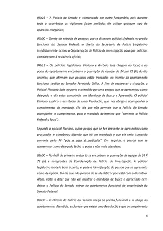 6
06h25 – A Polícia do Senado é comunicada por outro funcionário, pois durante
toda a ocorrência os vigilantes ficam proibidos de utilizar qualquer tipo de
aparelho telefônico;
07h00 – Ciente da entrada de pessoas que se disseram policiais federais no prédio
funcional do Senado Federal, o diretor da Secretaria de Polícia Legislativa
imediatamente aciona a Coordenação de Polícia de Investigação para que policiais
compareçam à residência oficial;
07h15 – Os policiais legislativos Floriano e Antônio José chegam ao local, e na
porta do apartamento encontram a guarnição da equipe de 24 por 72 (h) do dia
anterior, que afirmam que pessoas estão trancadas no interior do apartamento
funcional cedido ao Senador Fernando Collor. A fim de esclarecer a situação, o
Policial Floriano bate na porta e atendido por uma pessoa que se apresentou como
delegada e diz estar cumprindo um Mandado de Busca e Apreensão. O policial
Floriano explica a existência de uma Resolução, que nos obriga a acompanhar o
cumprimento do mandado. Ela diz que não permite que a Polícia do Senado
acompanhe o cumprimento, pois o mandado determina que “somente a Polícia
Federal o faça”;
Segundo o policial Floriano, outra pessoa que se fez presente se apresentou como
procurador e corroborou dizendo que há um mandado e que ele seria cumprido
somente pela PF “pois a casa é particular”. Em seguida, a pessoa que se
apresentou como delegada fecha a porta e não mais atendem;
09h00 – No hall do primeiro andar já se encontram a guarnição da equipe de 24 X
72 (h) e integrantes da Coordenação de Polícia de Investigação. A policial
legislativa Isabela bate à porta, e pede a identificação da pessoa que se apresenta
como delegada. Ela diz que não precisa de se identificar pois está com o distintivo.
Além, volta a dizer que não vai mostrar o mandado de busca e apreensão nem
deixar a Polícia do Senado entrar no apartamento funcional de propriedade do
Senado Federal.
09h30 – O Diretor da Polícia do Senado chega ao prédio funcional e se dirige ao
apartamento. Atendido, esclarece que existe uma Resolução e que o cumprimento
 