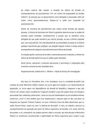 7
da ordem judicial não impede a atuação da Polícia do Senado no
acompanhamento do procedimento “em um imóvel de propriedade do Senado
Federal”. As pessoas que se apresentaram como delegada e procurador, além de
outros cinco, aproximadamente, dirigem-se à saída sem responder ao
questionamento.
Diante da incerteza do procedimento que estava sendo tomado por aquelas
pessoas, o Diretor da Secretaria de Polícia Legislativa determina que as saídas do
corredor sejam fechadas. Imediatamente a pessoa que se identifica como
delegada diz que pode prendê-lo por cárcere privado, ao que o Diretor responde
que, caso seja policial, ela está abusando de sua autoridade ao negar-se a mostrar
qualquer documento que justifique sua atuação naquele imóvel, e ainda, proibir o
acompanhamento daqueles procedimentos pela Polícia do Senado.
A situação ganha contornos de tensão e antevendo possível confronto, o Diretor da
Polícia do Senado determina que as saídas sejam liberadas.
Desta forma, apresento o presente documento e permaneço à disposição para
eventuais esclarecimentos reputados úteis.
Respeitosamente, Isabela do R. L. Martins – Chefe do Serviço de Investigação
Pois bem, Sr. Presidente, Sras. e Srs. Senadores, essa é a realidade do perfil e da
conduta do atual Ministério Público Federal. Se assim agem em relação a um representante da
população, se assim agem nas dependências do Senado da República, imaginem o que não
fizeram nas minhas outras residências? Imaginem também o que não podem fazer em relação à
privacidade dos ambientes particulares, como na casa de trabalhadores ou em estabelecimentos
comerciais, p.ex.? E vale lembrar que essa espetaculosa e abusiva ação se deu com base no
despacho do Supremo Tribunal Federal, em que o Ministro Celso de Melo determinou que as
ações fossem feitas, vejam só, com “o máximo de discrição”. E mais, ao impedir o acesso e o
acompanhamento da operação por parte da Polícia Legislativa do Senado, o Sr. Janot, além de
descumprir a lei, contradisse seu próprio parecer sobre o assunto, por meio do qual o Ministério
Público se manifestou reconhecendo a legitimidade da Polícia Legislativa para cumprir o que
 