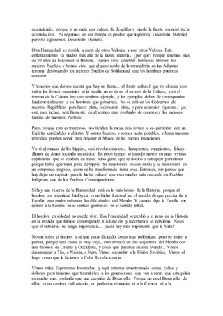 acumulando, porque si no mete una cultura de despilfarro pierde la fuente esencial de la 
acumulación... Si seguimos en esa trampa es posible que logremos Desarrollo Material, 
pero no lograremos Desarrollo Humano. 
Otra Humanidad es posible a partir de otros Valores, y con otros Valores. Este 
enfrentamiento va mucho más allá de la fuerza material, ¿por qué? Porque tenemos más 
de 50 años de balconear la Historia. Hemos visto construir hermosas utopías, los 
mejores Sueños, y hemos visto que el peso sordo de la mercadería en las Aduanas 
termina destrozando los mejores Sueños de Solidaridad que los hombres pudimos 
construir. 
Y tenemos que darnos cuenta que hay un frente... el frente cultural que no alcanza con 
todos los frentes materiales si la batalla no se da en el terreno de la Cultura, y en el 
terreno de la Cultura hay que sembrar ejemplo, y los ejemplos deben de corresponder 
fundamentalmente a los hombres que gobiernan. No se está en los Gobiernos de 
nuestras Repúblicas para hacer plata, o consumir plata, o para acumular riquezas... ¡se 
está para luchar, sencillamente en el sentido más profundo de conmover las mejores 
fuerzas de nuestros Pueblos! 
Pero, porque esto es tramposo, nos tienden la mesa, nos invitan a co-participar con un 
Espíritu espléndido y abierto. Y somos buenos, y somos hasta potables, y hasta nuestras 
rebeldías pueden servir para decorar el Museo de las buenas intenciones. 
Yo vi el mundo de los hippies, casi revolucionarios... harapientos, mugrientos, felices; 
¡llenos de Amor tocando su música! En poco tiempo se transformaron en unas revistas 
capitalistas que se vendían en masa, hubo gente que se dedicó a estropear pantalones 
porque había que tener pinta de hippie. Se transformó en una moda y se transformó en 
un estupendo negocio, como se ha transformado tanta cosa. Entonces, me parece que 
hay dejar un capítulo para la lucha cultural que está mucho más cerca de los Pueblos 
Indígenas que de los Pueblos Contemporáneos. 
Si hay una reserva de la Humanidad está en lo más hondo de la Historia, porque el 
hombre por necesidad biológica es un bicho fraternal en el sentido de que precisa de la 
Familia para poder enfrentar las dificultades del Mundo. Y cuando digo la Familia me 
refiero a la Familia en el sentido gentilicio, en el sentido tribal. 
El hombre en soledad no puede vivir. Esa Fraternidad se perdió a lo largo de la Historia 
en la medida que fuimos construyendo Civilización y recortamos al individuo. No es 
que el individuo no tenga importancia... ¡nada hay más importante que la Vida! 
No me sobra el tiempo, y sé que estoy diciendo cosas muy polémicas; pero yo invito a 
pensar, porque esta causa es muy vieja, esto arrancó en una coyuntura del Mundo con 
una división de Oriente y Occidente, y cosas que pasaban en este Mundo... Vimos 
desaparecer a Tito, a Nasser, a Neru. Vimos sucumbir a la Unión Soviética. Vimos el 
largo cerco que le hicieron a Cuba Revolucionaria. 
Vimos miles Esperanzas levantadas, y aquí estamos amontonando canas, callos y 
dolores, pero tenemos que trasmitirles a las generaciones que van a venir, que esta pelea 
es mucho más profunda que una cuestión de Desarrollo. Porque no es el Desarrollo de 
ellos, es un cambio civilizatorio, no podemos renunciar ni a la Ciencia, ni a la 
 