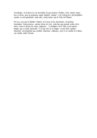 Tecnología, ni al deseo ni a la necesidad de que nuestros Pueblos vivan mucho mejor. 
Eso es obvio, pero no podemos seguir dándole “manija” a la Civilización del despilfarro 
cuando se está agrediendo nada más y nada menos que la Vida del Planeta. 
Por eso, creo que la Batalla Cultural en el seno de las discusiones de nuestras 
Juventudes Universitarias, nuestra forma de vivir, todo hay que ponerlo arriba de la 
mesa, como lo hacían las viejas religiones... La Religión de la Vida, la de nuestro 
tiempo que se siente hackeada. Y sé que esto no es simple, es más fácil cambiar 
relaciones de propiedad que cambiar relaciones culturales, pero si no cambia la Cultura, 
¡no cambia nada! Gracias. 
