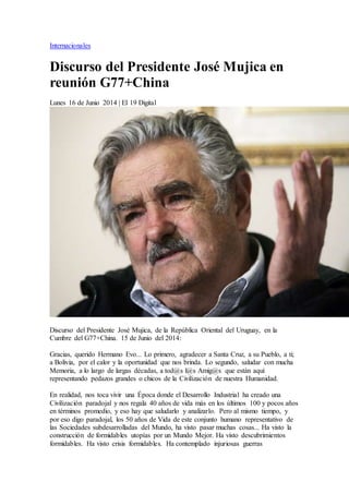 Internacionales 
Discurso del Presidente José Mujica en 
reunión G77+China 
Lunes 16 de Junio 2014 | El 19 Digital 
Discurso del Presidente José Mujica, de la República Oriental del Uruguay, en la 
Cumbre del G77+China. 15 de Junio del 2014: 
Gracias, querido Hermano Evo... Lo primero, agradecer a Santa Cruz, a su Pueblo, a ti; 
a Bolivia, por el calor y la oportunidad que nos brinda. Lo segundo, saludar con mucha 
Memoria, a lo largo de largas décadas, a tod@s l@s Amig@s que están aquí 
representando pedazos grandes o chicos de la Civilización de nuestra Humanidad. 
En realidad, nos toca vivir una Época donde el Desarrollo Industrial ha creado una 
Civilización paradojal y nos regala 40 años de vida más en los últimos 100 y pocos años 
en términos promedio, y eso hay que saludarlo y analizarlo. Pero al mismo tiempo, y 
por eso digo paradojal, los 50 años de Vida de este conjunto humano representativo de 
las Sociedades subdesarrolladas del Mundo, ha visto pasar muchas cosas... Ha visto la 
construcción de formidables utopías por un Mundo Mejor. Ha visto descubrimientos 
formidables. Ha visto crisis formidables. Ha contemplado injuriosas guerras 
 