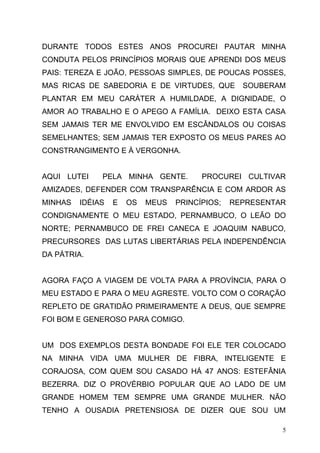 DURANTE TODOS ESTES ANOS PROCUREI PAUTAR MINHA
CONDUTA PELOS PRINCÍPIOS MORAIS QUE APRENDI DOS MEUS
PAIS: TEREZA E JOÃO, PESSOAS SIMPLES, DE POUCAS POSSES,
MAS RICAS DE SABEDORIA E DE VIRTUDES, QUE         SOUBERAM
PLANTAR EM MEU CARÁTER A HUMILDADE, A DIGNIDADE, O
AMOR AO TRABALHO E O APEGO A FAMÍLIA. DEIXO ESTA CASA
SEM JAMAIS TER ME ENVOLVIDO EM ESCÂNDALOS OU COISAS
SEMELHANTES; SEM JAMAIS TER EXPOSTO OS MEUS PARES AO
CONSTRANGIMENTO E À VERGONHA.


AQUI LUTEI    PELA MINHA GENTE.         PROCUREI CULTIVAR
AMIZADES, DEFENDER COM TRANSPARÊNCIA E COM ARDOR AS
MINHAS   IDÉIAS   E   OS   MEUS   PRINCÍPIOS;   REPRESENTAR
CONDIGNAMENTE O MEU ESTADO, PERNAMBUCO, O LEÃO DO
NORTE; PERNAMBUCO DE FREI CANECA E JOAQUIM NABUCO,
PRECURSORES DAS LUTAS LIBERTÁRIAS PELA INDEPENDÊNCIA
DA PÁTRIA.


AGORA FAÇO A VIAGEM DE VOLTA PARA A PROVÍNCIA, PARA O
MEU ESTADO E PARA O MEU AGRESTE. VOLTO COM O CORAÇÃO
REPLETO DE GRATIDÃO PRIMEIRAMENTE A DEUS, QUE SEMPRE
FOI BOM E GENEROSO PARA COMIGO.


UM DOS EXEMPLOS DESTA BONDADE FOI ELE TER COLOCADO
NA MINHA VIDA UMA MULHER DE FIBRA, INTELIGENTE E
CORAJOSA, COM QUEM SOU CASADO HÁ 47 ANOS: ESTEFÂNIA
BEZERRA. DIZ O PROVÉRBIO POPULAR QUE AO LADO DE UM
GRANDE HOMEM TEM SEMPRE UMA GRANDE MULHER. NÃO
TENHO A OUSADIA PRETENSIOSA DE DIZER QUE SOU UM

                                                          5
 