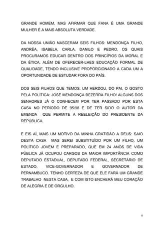 GRANDE HOMEM, MAS AFIRMAR QUE FANA É UMA GRANDE
MULHER É A MAIS ABSOLUTA VERDADE.


DA NOSSA UNIÃO NASCERAM SEIS FILHOS: MENDONÇA FILHO,
ANDRÉA,   ISABELA,   CARLA,   DANILO   E   PEDRO,   OS   QUAIS
PROCURAMOS EDUCAR DENTRO DOS PRINCÍPIOS DA MORAL E
DA ÉTICA, ALÉM DE OFERECER-LHES EDUCAÇÃO FORMAL DE
QUALIDADE, TENDO INCLUSIVE PROPORCIONADO A CADA UM A
OPORTUNIDADE DE ESTUDAR FORA DO PAÍS.


DOS SEIS FILHOS QUE TEMOS, UM HERDOU, DO PAI, O GOSTO
PELA POLÍTICA: JOSÉ MENDONÇA BEZERRA FILHO! ALGUNS DOS
SENHORES JÁ O CONHECEM POR TER PASSADO POR ESTA
CASA NO PERÍODO DE 95/98 E DE TER SIDO O AUTOR DA
EMENDA    QUE PERMITE A REELEIÇÃO DO PRESIDENTE DA
REPÚBLICA.


E EIS AÍ, MAIS UM MOTIVO DA MINHA GRATIDÃO A DEUS: SAIO
DESTA CASA     MAS SEREI SUBSTITUÍDO POR UM FILHO, UM
POLÍTICO JOVEM E PREPARADO, QUE EM 24 ANOS DE VIDA
PÚBLICA JÁ OCUPOU CARGOS DA MAIOR IMPORTÂNCIA COMO
DEPUTADO ESTADUAL, DEPUTADO FEDERAL, SECRETÁRIO DE
ESTADO,      VICE-GOVERNADOR       E       GOVERNADOR      DE
PERNAMBUCO. TENHO CERTEZA DE QUE ELE FARÁ UM GRANDE
TRABALHO NESTA CASA, E COM ISTO ENCHERÁ MEU CORAÇÃO
DE ALEGRIA E DE ORGULHO.




                                                             6
 