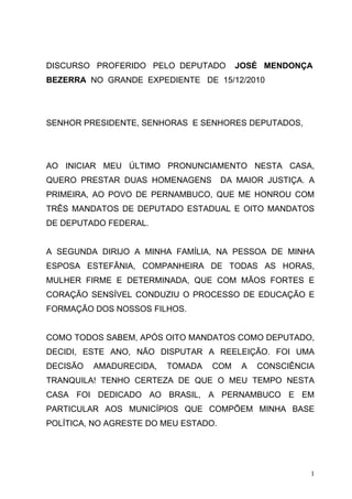 DISCURSO PROFERIDO PELO DEPUTADO        JOSÉ MENDONÇA
BEZERRA NO GRANDE EXPEDIENTE DE 15/12/2010




SENHOR PRESIDENTE, SENHORAS E SENHORES DEPUTADOS,




AO INICIAR MEU ÚLTIMO PRONUNCIAMENTO NESTA CASA,
QUERO PRESTAR DUAS HOMENAGENS         DA MAIOR JUSTIÇA. A
PRIMEIRA, AO POVO DE PERNAMBUCO, QUE ME HONROU COM
TRÊS MANDATOS DE DEPUTADO ESTADUAL E OITO MANDATOS
DE DEPUTADO FEDERAL.


A SEGUNDA DIRIJO A MINHA FAMÍLIA, NA PESSOA DE MINHA
ESPOSA ESTEFÂNIA, COMPANHEIRA DE TODAS AS HORAS,
MULHER FIRME E DETERMINADA, QUE COM MÃOS FORTES E
CORAÇÃO SENSÍVEL CONDUZIU O PROCESSO DE EDUCAÇÃO E
FORMAÇÃO DOS NOSSOS FILHOS.


COMO TODOS SABEM, APÓS OITO MANDATOS COMO DEPUTADO,
DECIDI, ESTE ANO, NÃO DISPUTAR A REELEIÇÃO. FOI UMA
DECISÃO   AMADURECIDA,   TOMADA   COM     A   CONSCIÊNCIA
TRANQUILA! TENHO CERTEZA DE QUE O MEU TEMPO NESTA
CASA FOI DEDICADO AO BRASIL, A PERNAMBUCO E EM
PARTICULAR AOS MUNICÍPIOS QUE COMPÕEM MINHA BASE
POLÍTICA, NO AGRESTE DO MEU ESTADO.




                                                        1
 