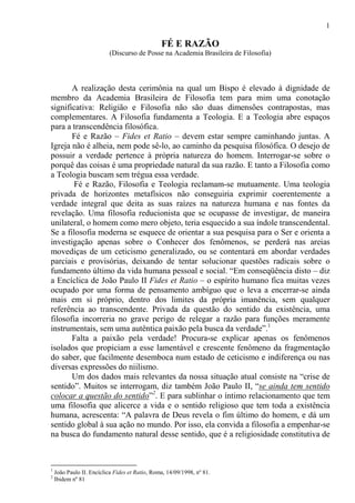 1
                                            Última gravação 13/3/09
                                                FÉ E RAZÃO
                           (Discurso de Posse na Academia Brasileira de Filosofia)



       A realização desta cerimônia na qual um Bispo é elevado à dignidade de
membro da Academia Brasileira de Filosofia tem para mim uma conotação
significativa: Religião e Filosofia não são duas dimensões contrapostas, mas
complementares. A Filosofia fundamenta a Teologia. E a Teologia abre espaços
para a transcendência filosófica.
       Fé e Razão – Fides et Ratio – devem estar sempre caminhando juntas. A
Igreja não é alheia, nem pode sê-lo, ao caminho da pesquisa filosófica. O desejo de
possuir a verdade pertence à própria natureza do homem. Interrogar-se sobre o
porquê das coisas é uma propriedade natural da sua razão. E tanto a Filosofia como
a Teologia buscam sem trégua essa verdade.
        Fé e Razão, Filosofia e Teologia reclamam-se mutuamente. Uma teologia
privada de horizontes metafísicos não conseguiria exprimir coerentemente a
verdade integral que deita as suas raízes na natureza humana e nas fontes da
revelação. Uma filosofia reducionista que se ocupasse de investigar, de maneira
unilateral, o homem como mero objeto, teria esquecido a sua índole transcendental.
Se a filosofia moderna se esquece de orientar a sua pesquisa para o Ser e orienta a
investigação apenas sobre o Conhecer dos fenômenos, se perderá nas areias
movediças de um ceticismo generalizado, ou se contentará em abordar verdades
parciais e provisórias, deixando de tentar solucionar questões radicais sobre o
fundamento último da vida humana pessoal e social. “Em conseqüência disto – diz
a Encíclica de João Paulo II Fides et Ratio – o espírito humano fica muitas vezes
ocupado por uma forma de pensamento ambíguo que o leva a encerrar-se ainda
mais em si próprio, dentro dos limites da própria imanência, sem qualquer
referência ao transcendente. Privada da questão do sentido da existência, uma
filosofia incorreria no grave perigo de relegar a razão para funções meramente
instrumentais, sem uma autêntica paixão pela busca da verdade”.1
       Falta a paixão pela verdade! Procura-se explicar apenas os fenômenos
isolados que propiciam a esse lamentável e crescente fenômeno da fragmentação
do saber, que facilmente desemboca num estado de ceticismo e indiferença ou nas
diversas expressões do niilismo.
       Um dos dados mais relevantes da nossa situação atual consiste na “crise de
sentido”. Muitos se interrogam, diz também João Paulo II, “se ainda tem sentido
colocar a questão do sentido”2. E para sublinhar o íntimo relacionamento que tem
uma filosofia que alicerce a vida e o sentido religioso que tem toda a existência
humana, acrescenta: “A palavra de Deus revela o fim último do homem, e dá um
sentido global à sua ação no mundo. Por isso, ela convida a filosofia a empenhar-se
na busca do fundamento natural desse sentido, que é a religiosidade constitutiva de



1
    João Paulo II. Encíclica Fides et Ratio, Roma, 14/09/1998, nº 81.
2
    Ibidem nº 81
 