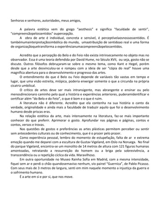 Senhoras e senhores, autoridades, meus amigos,

      A palavra estética vem do grego “aesthesis” e significa "faculdade de sentir",
"compreensãopelossentidos" oupercepção.
      A obra de arte é individual, concreta e sensível, é perceptívelaosnossossentidos. É
tambémumainterpretaçãosimbólica do mundo, umaatribuição de sentidoao real e uma forma
de organizaçãoquetransforma a experiêncianumacompreensãopelossentidos.

       Acredito que a percepção do Belo e do Feio não exista intrinsecamente no objeto mas no
observador. Essa é uma teoria defendida por David Hume, no Século XVII, ou seja, gosto não se
discute. Outros filósofos debruçaram-se sobre o mesmo tema, como Kant e Hegel, porém
desde que a arte desvinculou-se e rompeu com a ideia de ser “cópia do real” houve uma
magnífica abertura para o desenvolvimento e progresso das artes.
       O entendimento do que é Belo ou Feio depende de variáveis tão vastas em tempo e
lugar, que uma visão estreita, miópica, poderia enxergar somente o que a circunda na própria
cicatriz umbilical.
       O crítico de artes deve ser mais intransigente, mas abrangente e ensinar ou pelo
menosdirecionaro caminho pelo qual a história e experiências anteriores, puderamidentificar e
certificar além “do Belo e do Feio”, o que é bom e o que é ruim.
       A literatura não é diferente. Acredito que ela contenha na sua história o canto da
verdade, originalidade e ainda mais a faculdade de traduzir aquilo que foi o desenvolvimento
humano desde priscas eras.
       Na relação estética da arte, mais intensamente na literatura, faz-se mais importante
conhecer do que preferir. Aprimorar o gosto. Aprofundar nas páginas e páginas, contos e
contos, versos e trovas.
       Nas questões de gostos e preferências as artes plásticas permitem perceber ou sentir
sem antecedentes culturais ou de conhecimento, que é o prazer pelo prazer.
       Como experiência pessoal, lembro do momento de estupefação, falta de ar e extrema
emoção quando me deparei com a escultura de Gustav Vigeland, em Oslo na Noruega. No final
do parque Vigeland, encontra-se um monolito de 14 metros de altura com 121 figuras humanas
amontoadas, retratando a ressurreição do homem ou a briga pela sobrevivência, a
transcendência ou a repetição cíclica da vida. Maravilhoso.
       Em outra oportunidade no Museo Rainha Sofia em Madrid, com a mesma intensidade,
fiquei sem ar e perdi o chão quandosemaviso nenhum, vio painel “Guernica”, de Pablo Picasso.
Com seus mais de 3 metros de largura, senti em mim naquele momento a injustiça da guerra e
o sofrimento humano.
       É a arte em si e por si, que nos move.
 