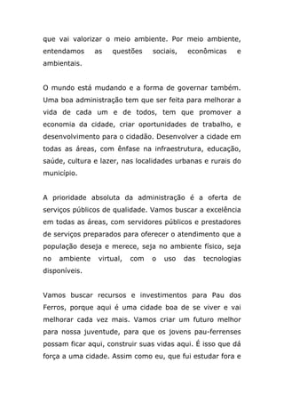 que vai valorizar o meio ambiente. Por meio ambiente,
entendamos      as   questões     sociais,    econômicas    e
ambientais.


O mundo está mudando e a forma de governar também.
Uma boa administração tem que ser feita para melhorar a
vida de cada um e de todos, tem que promover a
economia da cidade, criar oportunidades de trabalho, e
desenvolvimento para o cidadão. Desenvolver a cidade em
todas as áreas, com ênfase na infraestrutura, educação,
saúde, cultura e lazer, nas localidades urbanas e rurais do
município.


A prioridade absoluta da administração é a oferta de
serviços públicos de qualidade. Vamos buscar a excelência
em todas as áreas, com servidores públicos e prestadores
de serviços preparados para oferecer o atendimento que a
população deseja e merece, seja no ambiente físico, seja
no   ambiente    virtual,   com   o   uso    das   tecnologias
disponíveis.


Vamos buscar recursos e investimentos para Pau dos
Ferros, porque aqui é uma cidade boa de se viver e vai
melhorar cada vez mais. Vamos criar um futuro melhor
para nossa juventude, para que os jovens pau-ferrenses
possam ficar aqui, construir suas vidas aqui. É isso que dá
força a uma cidade. Assim como eu, que fui estudar fora e
 