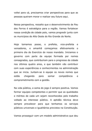 voltei para cá, precisamos criar perspectivas para que as
pessoas queiram morar e realizar seu futuro aqui.


Nessa perspectiva, ressalto que o desenvolvimento de Pau
dos Ferros é estratégico para a região. Vamos fortalecer
nossa condição de cidade polo, vamos progredir junto com
os municípios do Alto Oeste do Rio Grande do Norte.


Hoje    tomamos      posse,      o   prefeito,    vice-prefeita   e
vereadores,   e    amanhã        começamos       efetivamente     o
primeiro dia do Exercício do nosso mandato. Iniciamos o
governo   com     parte    da    equipe   formada     por    nomes
consagrados, que contribuíram para o progresso da cidade
nos últimos quatro anos, e que também vão contribuir
com suas experiências e conhecimentos na administração
que se inicia. Juntam-se à equipe os novos nomes que
estão     chegando        para       somar       competência      e
comprometimento com a gestão.


Na vida pública, a soma do jogo é sempre positiva. Vamos
formar equipes competentes e permitir que as qualidades
e méritos de cada um sejam reconhecidos pelo trabalho
voltado ao interesse público. A aptidão técnica deve
sempre    prevalecer      para   que   tenhamos      os     serviços
públicos universais e igualitários previstos na Constituição.


Vamos prosseguir com um modelo administrativo que deu
 