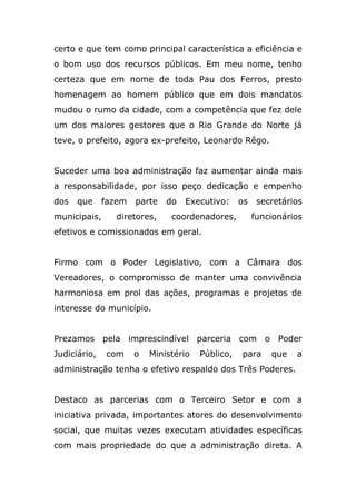 certo e que tem como principal característica a eficiência e
o bom uso dos recursos públicos. Em meu nome, tenho
certeza que em nome de toda Pau dos Ferros, presto
homenagem ao homem público que em dois mandatos
mudou o rumo da cidade, com a competência que fez dele
um dos maiores gestores que o Rio Grande do Norte já
teve, o prefeito, agora ex-prefeito, Leonardo Rêgo.


Suceder uma boa administração faz aumentar ainda mais
a responsabilidade, por isso peço dedicação e empenho
dos   que     fazem   parte   do   Executivo:     os    secretários
municipais,     diretores,     coordenadores,          funcionários
efetivos e comissionados em geral.


Firmo com o Poder Legislativo, com a Câmara dos
Vereadores, o compromisso de manter uma convivência
harmoniosa em prol das ações, programas e projetos de
interesse do município.


Prezamos pela imprescindível parceria com o Poder
Judiciário,   com     o   Ministério   Público,   para     que   a
administração tenha o efetivo respaldo dos Três Poderes.


Destaco as parcerias com o Terceiro Setor e com a
iniciativa privada, importantes atores do desenvolvimento
social, que muitas vezes executam atividades específicas
com mais propriedade do que a administração direta. A
 