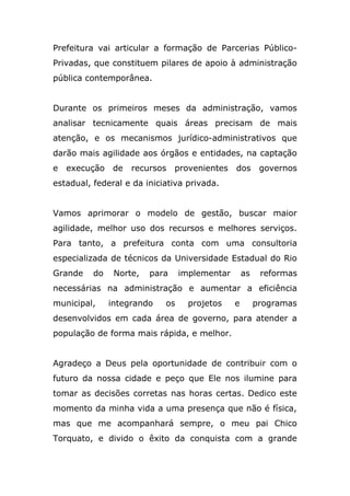 Prefeitura vai articular a formação de Parcerias Público-
Privadas, que constituem pilares de apoio à administração
pública contemporânea.


Durante os primeiros meses da administração, vamos
analisar tecnicamente quais áreas precisam de mais
atenção, e os mecanismos jurídico-administrativos que
darão mais agilidade aos órgãos e entidades, na captação
e   execução    de   recursos   provenientes   dos       governos
estadual, federal e da iniciativa privada.


Vamos aprimorar o modelo de gestão, buscar maior
agilidade, melhor uso dos recursos e melhores serviços.
Para tanto, a prefeitura conta com uma consultoria
especializada de técnicos da Universidade Estadual do Rio
Grande    do    Norte,   para    implementar       as    reformas
necessárias na administração e aumentar a eficiência
municipal,     integrando   os     projetos    e        programas
desenvolvidos em cada área de governo, para atender a
população de forma mais rápida, e melhor.


Agradeço a Deus pela oportunidade de contribuir com o
futuro da nossa cidade e peço que Ele nos ilumine para
tomar as decisões corretas nas horas certas. Dedico este
momento da minha vida a uma presença que não é física,
mas que me acompanhará sempre, o meu pai Chico
Torquato, e divido o êxito da conquista com a grande
 