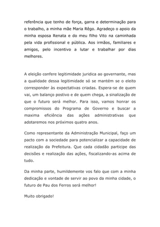 referência que tenho de força, garra e determinação para
o trabalho, a minha mãe Maria Rêgo. Agradeço o apoio da
minha esposa Renata e do meu filho Vito na caminhada
pela vida profissional e pública. Aos irmãos, familiares e
amigos, pelo incentivo a lutar e trabalhar por dias
melhores.



A eleição confere legitimidade juridica ao governante, mas
a qualidade dessa legitimidade só se mantém se o eleito
corresponder às expectativas criadas. Espera-se de quem
vai, um balanço postivo e de quem chega, a sinalização de
que o futuro será melhor. Para isso, vamos honrar os
compromissos do Programa de Governo e buscar a
maxima      eficiência   das   ações   administrativas   que
adotaremos nos próximos quatro anos.

Como representante da Administração Municipal, faço um
pacto com a sociedade para potencializar a capacidade de
realização da Prefeitura. Que cada cidadão participe das
decisões e realização das ações, fiscalizando-as acima de
tudo.

Da minha parte, humildemente vos falo que com a minha
dedicação e vontade de servir ao povo da minha cidade, o
futuro de Pau dos Ferros será melhor!

Muito obrigado!
 