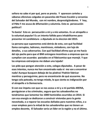 3
señora no sabe ni por qué, pero se presta. Y aparecen carteles y
sábanas ofensivas colgadas en pasarelas del Paseo Escalón y cercanías
del Salvador del Mundo, con mi nombre, desprestigiándome. Y hoy,
el Pdte F me acusa de difamación y calumnia. Esto es persecución
política!!
Ya basta! Esto es persecución a mi y a mis votantes. Es un atropello a
la voluntad popular! Es un intento fallido para inhabilitarme para
presentar mi candidatura a diputada en la eleccion del 2015.
La persona que suponemos está detrás de esto, con qué facilidad
llama corruptos, ladrones, mentirosos, violadores, con lujo de
detalles, a sus adversarios. Con qué facilidad afirma que yo me hacía
del ojo pacho para que el BMI entregara incentivos a empresas que no
cumplian con acuerdos pactados en el fideicomiso que manejé. Y que
las empresas extranjeras me daban una tajada!
Les pido que pongan atención a esto, colegas diputados. A pesar de
esos intentos, nunca me han encontrado nada ni me van a encontrar
nada! Aunque busquen debajo de las piedras! Podrán fabricar
mentiras y perseguirme, pero no encontrarán de quá acusarme. No
tengo cola pateada, no tengo miedo, lo que siento es indignación por
el atropello a la Democracia.
Si con ese ímpetu con que se nos acosa a mi y a mi partido ARENA,
persiguieran a los criminales, seguro que los salvadoreños no
tendríamos que lamentar los 1000 homicidios ocurridos en 2014. Si
con esa energía se dedicaran a construir viviendas para la gente
necesitada, o a reparar las escuelas dañadas para nuestros niños, o a
crear empleos para la mitad de los salvadoreños que no tienen un
empleo decente, El Salvador sería un líder en la región y no el último.
 