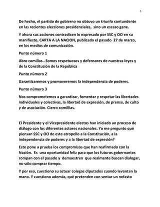 5
De hecho, el partido de gobierno no obtuvo un triunfo contundente
en las recientes elecciones presidenciales, sino un escaso gane.
Y ahora sus acciones contradicen lo expresado por SSC y OO en su
manifiesto, CARTA A LA NACION, publicada el pasado 27 de marzo,
en los medios de comunicación.
Punto número 1
Abro comillas…Somos respetuosos y defensores de nuestras leyes y
de la Constitución de la República
Punto número 2
Garantizaremos y promoveremos la independencia de poderes.
Punto número 3
Nos comprometemos a garantizar, fomentar y respetar las libertades
individuales y colectivas, la libertad de expresión, de prensa, de culto
y de asociación. Cierro comilllas.
El Presidente y el Vicepresidente electos han iniciado un proceso de
diálogo con los diferentes actores nacionales. Yo me pregunto qué
piensan SSC y OO de este atropello a la Constitución, a la
independencia de poderes y a la libertad de expresión?
Esto pone a prueba los compromisos que han reafirmado con la
Nación. Es una oportunidad feliz para que los futuros gobernantes
rompan con el pasado y demuestren que realmente buscan dialogar,
no sólo comprar tiempo.
Y por eso, cuestiono su actuar colegas diputados cuando levantan la
mano. Y cuestiono además, qué pretenden con sentar un nefasto
 