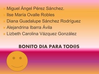  Miguel Ángel Pérez Sánchez.
 Ilse María Ovalle Robles
 Diana Guadalupe Sánchez Rodríguez
 Alejandrina Ibarra Ávila
 Lizbeth Carolina Vázquez González
BONITO DIA PARA TOD@S
 