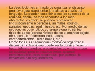  La descripción es un modo de organizar el discurso
que sirve para representar la realidad a través del
lenguaje. Se pueden describir todos los aspectos de la
realidad, desde los más concretos a los más
abstractos, es decir, se pueden representar
lingüísticamente a personas, animales, objetos,
paisajes, épocas, sentimientos, etc. Por medio de las
secuencias descriptivas se proporcionan distintos
tipos de datos (características de los elementos objeto
de descripción, funcionalidad, partes,
comportamientos, semejanzas, etc.)
Como todas las secuencias (modos de organizar el
discurso), la descriptiva puede ser la dominante en un
texto (informe médico, presentación de vinos, tratado
de botánica) pero en muchos textos aparece
combinada con otras secuencias, por ejemplo, la
explicativa o la argumentativa.
 