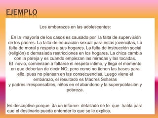 EJEMPLO
Los embarazos en las adolescentes:
En la mayoría de los casos es causado por la falta de supervisión
de los padres. La falta de educación sexual para estas jovencitas, La
falta de moral y respeto a sus hogares. La falta de instrucción social
(religión) o demasiada restricciones en los hogares. La chica cambia
con la pareja y es cuando empiezan las miradas y las tocadas.
El novio, comienzan a faltarse el respeto intimo, y llega el momento
en que deberían de decir NO, pero como no tienen las bases para
ello, pues no piensan en las consecuencias. Luego viene el
embarazo, el resultado es Madres Solteras
y padres irresponsables, niños en el abandono y la superpoblación y
pobreza.
Es descriptivo porque da un informe detallado de lo que habla para
que el destinario pueda entender lo que se le explica.
 