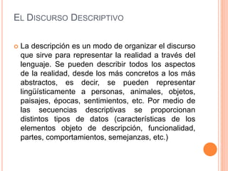 EL DISCURSO DESCRIPTIVO
 La descripción es un modo de organizar el discurso
que sirve para representar la realidad a través del
lenguaje. Se pueden describir todos los aspectos
de la realidad, desde los más concretos a los más
abstractos, es decir, se pueden representar
lingüísticamente a personas, animales, objetos,
paisajes, épocas, sentimientos, etc. Por medio de
las secuencias descriptivas se proporcionan
distintos tipos de datos (características de los
elementos objeto de descripción, funcionalidad,
partes, comportamientos, semejanzas, etc.)
 