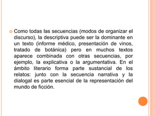  Como todas las secuencias (modos de organizar el
discurso), la descriptiva puede ser la dominante en
un texto (informe médico, presentación de vinos,
tratado de botánica) pero en muchos textos
aparece combinada con otras secuencias, por
ejemplo, la explicativa o la argumentativa. En el
ámbito literario forma parte sustancial de los
relatos: junto con la secuencia narrativa y la
dialogal es parte esencial de la representación del
mundo de ficción.
 