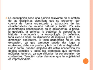  La descripción tiene una función relevante en el ámbito
de las disciplinas científicas que se proponen dar
cuenta de forma organizada y exhaustiva de las
características del mundo natural y social. Por eso
encontramos descripciones en la astronomía, la física,
la geología, la química, la botánica, la geografía, la
historia, la economía o la antropología. En definitiva,
toda ciencia tiene su dimensión descriptiva junto a su
dimensión explicativa. El texto académico no es una
excepción, ya que tampoco puede dar lugar a
equívocos, debe ser preciso y huir de toda ambigüedad.
Por lo tanto, quedan alejados del estilo académico los
dobles sentidos y todos los elementos que permiten
múltiples lecturas, ya que dificultan la comprensión de
contenidos. También cabe destacar que la objetividad
es imprescindible.
 