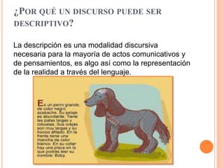 ¿POR QUÉ UN DISCURSO PUEDE SER
DESCRIPTIVO?
La descripción es una modalidad discursiva
necesaria para la mayoría de actos comunicativos y
de pensamientos, es algo así como la representación
de la realidad a través del lenguaje.
 