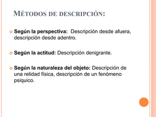 MÉTODOS DE DESCRIPCIÓN:
 Según la perspectiva: Descripción desde afuera,
descripción desde adentro.
 Según la actitud: Descripción denigrante.
 Según la naturaleza del objeto: Descripción de
una relidad física, descripción de un fenómeno
psiquico.
 