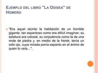EJEMPLO DEL LIBRO "LA ODISEA" DE
HOMERO
 "Era aquel recinto la habitación de un horrible
gigante, tan espantoso como era difícil imaginar; su
estatura era colosal, su corpulencia como la de una
mole de piedra y, en medio de la frente, tenía un
solo ojo, cuya mirada ponía espanto en el ánimo de
quien lo veía…".
 