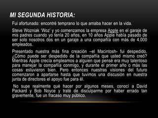 Fue un poco aterrador en aquel tiempo  e ingresé a otras que lucían interesantes. No todo fue romántico. No tuve un dormitorio, así que me acosté en el suelo de las habitaciones de mis amigos, reciclé latas de Coca-Cola por cinco centavos para comprar comida. «Y muchas de las cosas con las que tropecé siguiendo mi curiosidad e intuición se convirtieron en invaluables más tarde.» Claro, era imposible conectar los puntos (experiencias) proyectándolos hacia adelante cuando estaba en la universidad. Pero fue muy, muy claro, mirando atrás diez años después. De nuevo no puedes conectar puntos (experiencias) mirando adelante; solo puedes conectarlos mirando atrás. «Tienes que confiar en algo – el destino, la vida, el karma, lo que sea. Esta aproximación nunca me ha decepcionado, y ha hecho toda la diferencia en mi vida.» 