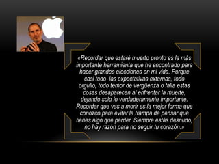 Mi tercera historia:Cuando tenía 17 años, leí una cita que decía «“Si vives cada día como si fuera el último, algún día seguramente estarás en lo correcto”.»Esto me impresionó, y desde entonces los pasados 33 años, me he mirado en el espejo cada mañana y me he preguntado a mí mismo: “Si hoy fuera el último día de mi vida, ¿desearía hacer lo que estoy a punto de hacer?”. 