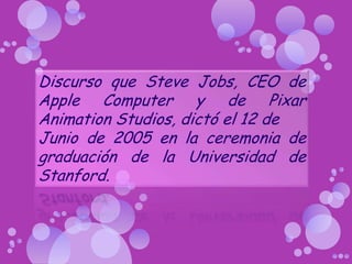 Discurso que Steve Jobs, CEO de Apple Computer y de Pixar AnimationStudios, dictó el 12 de Junio de 2005 en la ceremonia de graduación de la Universidad de Stanford. 