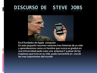   Discurso de  Steve Jobs Es el fundador de Apple  computer  . En este pequeño resumen veremos tres historias de su vida y aprenderemos como un hombre que nunca se graduó en una Universidad pudo crear una  empresa Y a pesar de los tropiezos que tuvo en su vida  pudo convertirla en  una de las mas importantes del mundo   