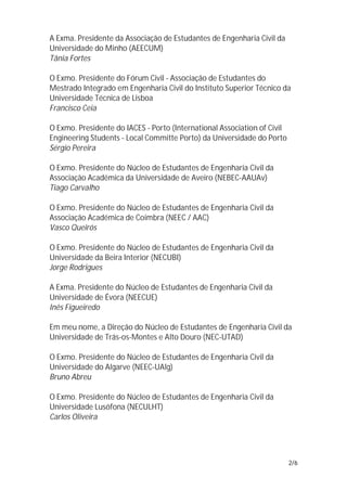 A Exma. Presidente da Associação de Estudantes de Engenharia Civil da
Universidade do Minho (AEECUM)
Tânia Fortes

O Exmo. Presidente do Fórum Civil - Associação de Estudantes do
Mestrado Integrado em Engenharia Civil do Instituto Superior Técnico da
Universidade Técnica de Lisboa
Francisco Ceia

O Exmo. Presidente do IACES - Porto (International Association of Civil
Engineering Students - Local Committe Porto) da Universidade do Porto
Sérgio Pereira

O Exmo. Presidente do Núcleo de Estudantes de Engenharia Civil da
Associação Académica da Universidade de Aveiro (NEBEC-AAUAv)
Tiago Carvalho

O Exmo. Presidente do Núcleo de Estudantes de Engenharia Civil da
Associação Académica de Coimbra (NEEC / AAC)
Vasco Queirós

O Exmo. Presidente do Núcleo de Estudantes de Engenharia Civil da
Universidade da Beira Interior (NECUBI)
Jorge Rodrigues

A Exma. Presidente do Núcleo de Estudantes de Engenharia Civil da
Universidade de Évora (NEECUE)
Inês Figueiredo

Em meu nome, a Direção do Núcleo de Estudantes de Engenharia Civil da
Universidade de Trás-os-Montes e Alto Douro (NEC-UTAD)

O Exmo. Presidente do Núcleo de Estudantes de Engenharia Civil da
Universidade do Algarve (NEEC-UAlg)
Bruno Abreu

O Exmo. Presidente do Núcleo de Estudantes de Engenharia Civil da
Universidade Lusófona (NECULHT)
Carlos Oliveira




                                                                          2/6
 