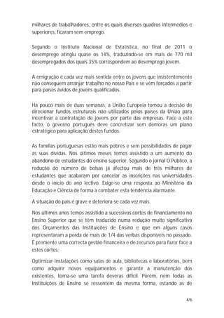 milhares de trabalhadores, entre os quais diversos quadros intermédios e
superiores, ficaram sem emprego.

Segundo o Instituto Nacional de Estatística, no final de 2011 o
desemprego atingiu quase os 14%, traduzindo-se em mais de 770 mil
desempregados dos quais 35% correspondem ao desemprego jovem.

A emigração é cada vez mais sentida entre os jovens que insistentemente
não conseguem arranjar trabalho no nosso País e se vêm forçados a partir
para países ávidos de jovens qualificados.

Há pouco mais de duas semanas, a União Europeia tomou a decisão de
direcionar fundos estruturais não utilizados pelos países da União para
incentivar a contratação de jovens por parte das empresas. Face a este
facto, o governo português deve concretizar sem demoras um plano
estratégico para aplicação destes fundos.

As famílias portuguesas estão mais pobres e sem possibilidades de pagar
as suas dívidas. Nos últimos meses temos assistido a um aumento do
abandono de estudantes do ensino superior. Segundo o jornal O Público, a
redução do número de bolsas já afectou mais de três milhares de
estudantes que acabaram por cancelar as inscrições nas universidades
desde o início do ano lectivo. Exige-se uma resposta ao Ministério da
Educação e Ciência de forma a combater esta tendência alarmante.

A situação do país é grave e deteriora-se cada vez mais.

Nos últimos anos temos assistido a sucessivos cortes de financiamento no
Ensino Superior que se têm traduzido numa redução muito significativa
dos Orçamentos das Instituições de Ensino e que em alguns casos
representaram a perda de mais de 1/4 das verbas disponíveis no passado.
É premente uma correcta gestão financeira e de recursos para fazer face a
estes cortes.

Optimizar instalações como salas de aula, bibliotecas e laboratórios, bem
como adquirir novos equipamentos e garantir a manutenção dos
existentes, torna-se uma tarefa deveras difícil. Porém, nem todas as
Instituições de Ensino se ressentem da mesma forma, estando as de


                                                                      4/6
 