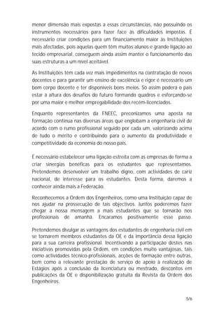 menor dimensão mais expostas a essas circunstâncias, não possuindo os
instrumentos necessários para fazer face às dificuldades impostas. É
necessário criar condições para um financiamento maior às Instituições
mais afectadas, pois aquelas quem têm muitos alunos e grande ligação ao
tecido empresarial, conseguem ainda assim manter o funcionamento das
suas estruturas a um nível aceitável.

As Instituições têm cada vez mais impedimentos na contratação de novos
docentes e para garantir um ensino de excelência e rigor é necessário um
bom corpo docente e ter disponíveis bons meios. Só assim poderá o país
estar à altura dos desafios do futuro formando quadros e esforçando-se
por uma maior e melhor empregabilidade dos recém-licenciados.

Enquanto representantes da FNEEC, preconizamos uma aposta na
formação contínua nas diversas áreas que englobam a engenharia civil de
acordo com o rumo profissional seguido por cada um, valorizando acima
de tudo o mérito e contribuindo para o aumento da produtividade e
competitividade da economia do nosso país.

É necessário estabelecer uma ligação estreita com as empresas de forma a
criar sinergias benéficas para os estudantes que representamos.
Pretendemos desenvolver um trabalho digno, com actividades de cariz
nacional, de interesse para os estudantes. Desta forma, daremos a
conhecer ainda mais a Federação.

Reconhecemos a Ordem dos Engenheiros, como uma Instituição capaz de
nos ajudar na prossecução de tais objectivos. Juntos poderemos fazer
chegar a nossa mensagem a mais estudantes que se tornarão nos
profissionais de amanhã. Encaramos positivamente esse passo.

Pretendemos divulgar as vantagens dos estudantes de engenharia civil em
se tornarem membros estudantes da OE e da importância dessa ligação
para a sua carreira profissional. Incentivando a participação destes nas
iniciativas promovidas pela Ordem, em condições muito vantajosas, tais
como actividades técnico-profissionais, acções de formação entre outras,
bem como a relevante prestação de serviço de apoio à realização de
Estágios após a conclusão da licenciatura ou mestrado, descontos em
publicações da OE e disponibilização gratuita da Revista da Ordem dos
Engenheiros.


                                                                     5/6
 