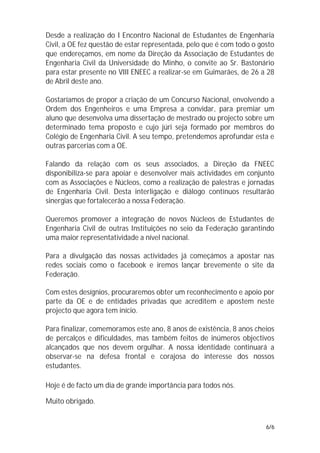 Desde a realização do I Encontro Nacional de Estudantes de Engenharia
Civil, a OE fez questão de estar representada, pelo que é com todo o gosto
que endereçamos, em nome da Direção da Associação de Estudantes de
Engenharia Civil da Universidade do Minho, o convite ao Sr. Bastonário
para estar presente no VIII ENEEC a realizar-se em Guimarães, de 26 a 28
de Abril deste ano.

Gostaríamos de propor a criação de um Concurso Nacional, envolvendo a
Ordem dos Engenheiros e uma Empresa a convidar, para premiar um
aluno que desenvolva uma dissertação de mestrado ou projecto sobre um
determinado tema proposto e cujo júri seja formado por membros do
Colégio de Engenharia Civil. A seu tempo, pretendemos aprofundar esta e
outras parcerias com a OE.

Falando da relação com os seus associados, a Direção da FNEEC
disponibiliza-se para apoiar e desenvolver mais actividades em conjunto
com as Associações e Núcleos, como a realização de palestras e jornadas
de Engenharia Civil. Desta interligação e diálogo contínuos resultarão
sinergias que fortalecerão a nossa Federação.

Queremos promover a integração de novos Núcleos de Estudantes de
Engenharia Civil de outras Instituições no seio da Federação garantindo
uma maior representatividade a nível nacional.

Para a divulgação das nossas actividades já começámos a apostar nas
redes sociais como o facebook e iremos lançar brevemente o site da
Federação.

Com estes desígnios, procuraremos obter um reconhecimento e apoio por
parte da OE e de entidades privadas que acreditem e apostem neste
projecto que agora tem início.

Para finalizar, comemoramos este ano, 8 anos de existência, 8 anos cheios
de percalços e dificuldades, mas também feitos de inúmeros objectivos
alcançados que nos devem orgulhar. A nossa identidade continuará a
observar-se na defesa frontal e corajosa do interesse dos nossos
estudantes.

Hoje é de facto um dia de grande importância para todos nós.

Muito obrigado.


                                                                       6/6
 