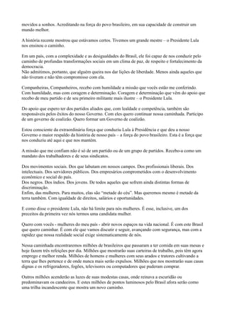 movidos a sonhos. Acreditando na força do povo brasileiro, em sua capacidade de construir um
mundo melhor.

A história recente mostrou que estávamos certos. Tivemos um grande mestre – o Presidente Lula
nos ensinou o caminho.

Em um país, com a complexidade e as desigualdades do Brasil, ele foi capaz de nos conduzir pelo
caminho de profundas transformações sociais em um clima de paz, de respeito e fortalecimento da
democracia.
Não admitimos, portanto, que alguém queira nos dar lições de liberdade. Menos ainda aqueles que
não tiveram e não têm compromisso com ela.

Companheiras, Companheiros, recebo com humildade a missão que vocês estão me conferindo.
Com humildade, mas com coragem e determinação. Coragem e determinação que vêm do apoio que
recebo de meu partido e de seu primeiro militante mais ilustre – o Presidente Lula.

Do apoio que espero ter dos partidos aliados que, com lealdade e competência, também são
responsáveis pelos êxitos do nosso Governo. Com eles quero continuar nossa caminhada. Participo
de um governo de coalizão. Quero formar um Governo de coalizão.

Estou consciente da extraordinária força que conduziu Lula à Presidência e que deu a nosso
Governo o maior respaldo da história de nosso país – a força do povo brasileiro. Esta é a força que
nos conduziu até aqui e que nos mantém.

A missão que me confiam não é só de um partido ou de um grupo de partidos. Recebo-a como um
mandato dos trabalhadores e de seus sindicatos.

Dos movimentos sociais. Dos que labutam em nossos campos. Dos profissionais liberais. Dos
intelectuais. Dos servidores públicos. Dos empresários comprometidos com o desenvolvimento
econômico e social do país.
Dos negros. Dos índios. Dos jovens. De todos aqueles que sofrem ainda distintas formas de
discriminação.
Enfim, das mulheres. Para muitos, elas são “metade do céu”. Mas queremos mesmo é metade da
terra também. Com igualdade de direitos, salários e oportunidades.

E como disse o presidente Lula, não há limite para nós mulheres. É esse, inclusive, um dos
preceitos da primeira vez nós termos uma candidata mulher.

Quero com vocês - mulheres do meu país - abrir novos espaços na vida nacional. É com este Brasil
que quero caminhar. É com ele que vamos discutir e seguir, avançando com segurança, mas com a
rapidez que nossa realidade social exige sistematicamente de nós.

Nessa caminhada encontraremos milhões de brasileiros que passaram a ter comida em suas mesas e
hoje fazem três refeições por dia. Milhões que mostrarão suas carteiras de trabalho, pois têm agora
emprego e melhor renda. Milhões de homens e mulheres com seus arados e tratores cultivando a
terra que lhes pertence e de onde nunca mais serão expulsos. Milhões que nos mostrarão suas casas
dignas e os refrigeradores, fogões, televisores ou computadores que puderam comprar.

Outros milhões acenderão as luzes de suas modestas casas, onde reinava a escuridão ou
predominavam os candeeiros. E estes milhões de pontos luminosos pelo Brasil afora serão como
uma trilha incandescente que mostra um novo caminho.
 
