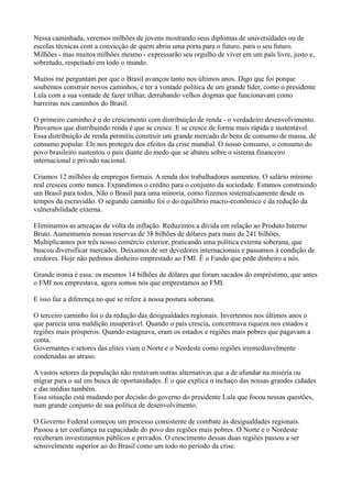 Nessa caminhada, veremos milhões de jovens mostrando seus diplomas de universidades ou de
escolas técnicas com a convicção de quem abriu uma porta para o futuro, para o seu futuro.
Milhões - mas muitos milhões mesmo - expressarão seu orgulho de viver em um país livre, justo e,
sobretudo, respeitado em todo o mundo.

Muitos me perguntam por que o Brasil avançou tanto nos últimos anos. Digo que foi porque
soubemos construir novos caminhos, e ter a vontade política de um grande líder, como o presidente
Lula com a sua vontade de fazer trilhar, derrubando velhos dogmas que funcionavam como
barreiras nos caminhos do Brasil.

O primeiro caminho é o do crescimento com distribuição de renda - o verdadeiro desenvolvimento.
Provamos que distribuindo renda é que se cresce. E se cresce de forma mais rápida e sustentável.
Essa distribuição de renda permitiu construir um grande mercado de bens de consumo de massa, de
consumo popular. Ele nos protegeu dos efeitos da crise mundial. O nosso consumo, o consumo do
povo brasileiro sustentou o país diante do medo que se abateu sobre o sistema financeiro
internacional e privado nacional.

Criamos 12 milhões de empregos formais. A renda dos trabalhadores aumentou. O salário mínimo
real cresceu como nunca. Expandimos o crédito para o conjunto da sociedade. Estamos construindo
um Brasil para todos. Não o Brasil para uma minoria, como fizemos sistematicamente desde os
tempos da escravidão. O segundo caminho foi o do equilíbrio macro-econômico e da redução da
vulnerabilidade externa.

Eliminamos as ameaças de volta da inflação. Reduzimos a dívida em relação ao Produto Interno
Bruto. Aumentamos nossas reservas de 38 bilhões de dólares para mais de 241 bilhões.
Multiplicamos por três nosso comércio exterior, praticando uma política externa soberana, que
buscou diversificar mercados. Deixamos de ser devedores internacionais e passamos à condição de
credores. Hoje não pedimos dinheiro emprestado ao FMI. É o Fundo que pede dinheiro a nós.

Grande ironia é essa: os mesmos 14 bilhões de dólares que foram sacados do empréstimo, que antes
o FMI nos emprestava, agora somos nós que emprestamos ao FMI.

E isso faz a diferença no que se refere à nossa postura soberana.

O terceiro caminho foi o da redução das desigualdades regionais. Invertemos nos últimos anos o
que parecia uma maldição insuperável. Quando o país crescia, concentrava riqueza nos estados e
regiões mais prósperos. Quando estagnava, eram os estados e regiões mais pobres que pagavam a
conta.
Governantes e setores das elites viam o Norte e o Nordeste como regiões irremediavelmente
condenadas ao atraso.

A vastos setores da população não restavam outras alternativas que a de afundar na miséria ou
migrar para o sul em busca de oportunidades. É o que explica o inchaço das nossas grandes cidades
e das médias também.
Essa situação está mudando por decisão do governo do presidente Lula que focou nessas questões,
num grande conjunto de sua política de desenvolvimento.

O Governo Federal começou um processo consistente de combate às desigualdades regionais.
Passou a ter confiança na capacidade do povo das regiões mais pobres. O Norte e o Nordeste
receberam investimentos públicos e privados. O crescimento dessas duas regiões passou a ser
sensivelmente superior ao do Brasil como um todo no período da crise.
 