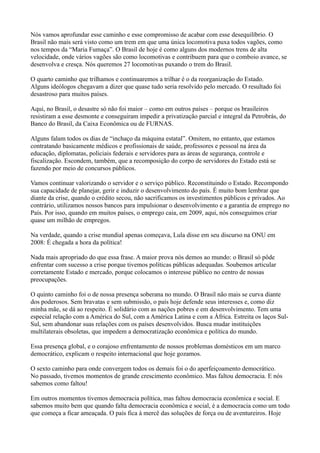 Nós vamos aprofundar esse caminho e esse compromisso de acabar com esse desequilíbrio. O
Brasil não mais será visto como um trem em que uma única locomotiva puxa todos vagões, como
nos tempos da “Maria Fumaça”. O Brasil de hoje é como alguns dos modernos trens de alta
velocidade, onde vários vagões são como locomotivas e contribuem para que o comboio avance, se
desenvolva e cresça. Nós queremos 27 locomotivas puxando o trem do Brasil.

O quarto caminho que trilhamos e continuaremos a trilhar é o da reorganização do Estado.
Alguns ideólogos chegavam a dizer que quase tudo seria resolvido pelo mercado. O resultado foi
desastroso para muitos países.

Aqui, no Brasil, o desastre só não foi maior – como em outros países – porque os brasileiros
resistiram a esse desmonte e conseguiram impedir a privatização parcial e integral da Petrobrás, do
Banco do Brasil, da Caixa Econômica ou de FURNAS.

Alguns falam todos os dias de “inchaço da máquina estatal”. Omitem, no entanto, que estamos
contratando basicamente médicos e profissionais de saúde, professores e pessoal na área da
educação, diplomatas, policiais federais e servidores para as áreas de segurança, controle e
fiscalização. Escondem, também, que a recomposição do corpo de servidores do Estado está se
fazendo por meio de concursos públicos.

Vamos continuar valorizando o servidor e o serviço público. Reconstituindo o Estado. Recompondo
sua capacidade de planejar, gerir e induzir o desenvolvimento do país. É muito bom lembrar que
diante da crise, quando o crédito secou, não sacrificamos os investimentos públicos e privados. Ao
contrário, utilizamos nossos bancos para impulsionar o desenvolvimento e a garantia de emprego no
País. Por isso, quando em muitos países, o emprego caia, em 2009, aqui, nós conseguimos criar
quase um milhão de empregos.

Na verdade, quando a crise mundial apenas começava, Lula disse em seu discurso na ONU em
2008: É chegada a hora da política!

Nada mais apropriado do que essa frase. A maior prova nós demos ao mundo: o Brasil só pôde
enfrentar com sucesso a crise porque tivemos políticas públicas adequadas. Soubemos articular
corretamente Estado e mercado, porque colocamos o interesse público no centro de nossas
preocupações.

O quinto caminho foi o de nossa presença soberana no mundo. O Brasil não mais se curva diante
dos poderosos. Sem bravatas e sem submissão, o país hoje defende seus interesses e, como diz
minha mãe, se dá ao respeito. É solidário com as nações pobres e em desenvolvimento. Tem uma
especial relação com a América do Sul, com a América Latina e com a África. Estreita os laços Sul-
Sul, sem abandonar suas relações com os países desenvolvidos. Busca mudar instituições
multilaterais obsoletas, que impedem a democratização econômica e política do mundo.

Essa presença global, e o corajoso enfrentamento de nossos problemas domésticos em um marco
democrático, explicam o respeito internacional que hoje gozamos.

O sexto caminho para onde convergem todos os demais foi o do aperfeiçoamento democrático.
No passado, tivemos momentos de grande crescimento econômico. Mas faltou democracia. E nós
sabemos como faltou!

Em outros momentos tivemos democracia política, mas faltou democracia econômica e social. E
sabemos muito bem que quando falta democracia econômica e social, é a democracia como um todo
que começa a ficar ameaçada. O país fica à mercê das soluções de força ou de aventureiros. Hoje
 