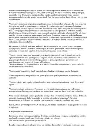 nosso zoneamento agro-ecológico. Nossas iniciativas explicam a liderança que alcançamos na
Conferência sobre a Mudança do Clima, em Copenhague. As metas voluntárias de Copenhague,
assumidas pelo Brasil, serão cumpridas, haja ou não acordo internacional. Este é o nosso
compromisso haja, ou não, acordo internacional. Esse é o compromisso do presidente Lula e o meu
compromisso.

Vamos aprofundar os avanços já alcançados em nossa política industrial e agrícola, com ênfase na
inovação, no aperfeiçoamento dos mecanismos de crédito, aumentando nossa produtividade.
Agregar valor a nossas riquezas naturais é fundamental numa política de geração de empregos no
País. Tudo que puder ser produzido no Brasil deve ser - e será - produzido no Brasil. Sondas,
plataformas, navios e equipamentos aqui produzidos, para a exploração soberana do Pré-sal. Essa
decisão vai gerar emprego e renda para os brasileiros. Emprego e renda que virão também da
produção em indústrias brasileiras de fertilizantes, combustíveis e petroquímicos derivados do óleo
bruto. Assim, com este modelo soberano e nacional, a exploração do Pré-sal dará diversidade e
sofisticação à nossa indústria.

Os recursos do Pré-sal, aplicados no Fundo Social, sustentarão um grande avanço em nossa
educação e na pesquisa científica e tecnológica. Recursos que também serão destinados para o
combate à pobreza, para a defesa do meio ambiente e para a nossa cultura.

Vamos continuar mostrando ao mundo que é possível compatibilizar o desenvolvimento da
agricultura familiar e do agronegócio. Assegurar crédito, assistência técnica e mercado aos
pequenos produtores e, ao mesmo tempo, apoiar os grandes produtores, que contribuem
decisivamente para o superávit comercial brasileiro.
Todas as nossas ações de governo têm, sem sombra de dúvida, uma premissa: a preservação da
estabilidade macro-econômica.

Vamos manter o equilíbrio fiscal, o controle da inflação e a política de câmbio flutuante.

Vamos seguir dando transparência aos gastos públicos e aperfeiçoando seus mecanismos de
controle.

Vamos combater a corrupção, utilizando todos os mecanismos institucionais, como fizemos até
agora.

Vamos concretizar, junto com o Congresso, as reformas institucionais que não puderam ser
completadas ou foram apenas parcialmente implantadas, como a reforma política e a tributária.

Uma coisa é estratégica. Vamos aprofundar nossa postura soberana no complexo mundo de hoje. É
como diz o presidente Lula: “quem não se respeita, não pode ser respeitado”. Seremos
intransigentes na defesa da paz mundial e de uma ordem econômica e política mais justa.

Enfim, vamos governar para todos. Com diálogo, tolerância e combatendo as desigualdades sociais
e regionais.

Companheiras e companheiros,

Faremos na nossa campanha um debate de idéias, com civilidade e respeito à inteligência política
dos brasileiros e das brasileiras. Um debate voltado para o futuro.
Nós somos aqueles que temos o que apresentar.

Recebo essa missão especialmente como um mandato das mulheres brasileiras, como mais uma
 
