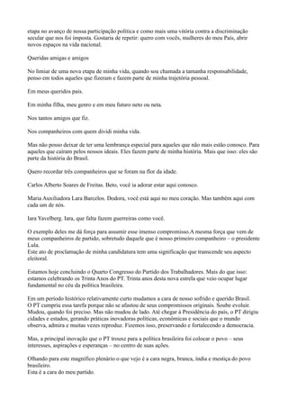 etapa no avanço de nossa participação política e como mais uma vitória contra a discriminação
secular que nos foi imposta. Gostaria de repetir: quero com vocês, mulheres do meu País, abrir
novos espaços na vida nacional.

Queridas amigas e amigos

No limiar de uma nova etapa de minha vida, quando sou chamada a tamanha responsabilidade,
penso em todos aqueles que fizeram e fazem parte de minha trajetória pessoal.

Em meus queridos pais.

Em minha filha, meu genro e em meu futuro neto ou neta.

Nos tantos amigos que fiz.

Nos companheiros com quem dividi minha vida.

Mas não posso deixar de ter uma lembrança especial para aqueles que não mais estão conosco. Para
aqueles que caíram pelos nossos ideais. Eles fazem parte de minha história. Mais que isso: eles são
parte da história do Brasil.

Quero recordar três companheiros que se foram na flor da idade.

Carlos Alberto Soares de Freitas. Beto, você ia adorar estar aqui conosco.

Maria Auxiliadora Lara Barcelos. Dodora, você está aqui no meu coração. Mas também aqui com
cada um de nós.

Iara Yavelberg. Iara, que falta fazem guerreiras como você.

O exemplo deles me dá força para assumir esse imenso compromisso.A mesma força que vem de
meus companheiros de partido, sobretudo daquele que é nosso primeiro companheiro – o presidente
Lula.
Este ato de proclamação de minha candidatura tem uma significação que transcende seu aspecto
eleitoral.

Estamos hoje concluindo o Quarto Congresso do Partido dos Trabalhadores. Mais do que isso:
estamos celebrando os Trinta Anos do PT. Trinta anos desta nova estrela que veio ocupar lugar
fundamental no céu da política brasileira.

Em um período histórico relativamente curto mudamos a cara de nosso sofrido e querido Brasil.
O PT cumpriu essa tarefa porque não se afastou de seus compromissos originais. Soube evoluir.
Mudou, quando foi preciso. Mas não mudou de lado. Até chegar à Presidência do país, o PT dirigiu
cidades e estados, gerando práticas inovadoras políticas, econômicas e sociais que o mundo
observa, admira e muitas vezes reproduz. Fizemos isso, preservando e fortalecendo a democracia.

Mas, a principal inovação que o PT trouxe para a política brasileira foi colocar o povo – seus
interesses, aspirações e esperanças – no centro de suas ações.

Olhando para este magnífico plenário o que vejo é a cara negra, branca, índia e mestiça do povo
brasileiro.
Esta é a cara do meu partido.
 