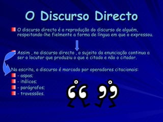 O Discurso Directo
  O discurso directo é a reprodução do discurso de alguém,
  respeitando-lhe fielmente a forma de língua em que o expressou.


  Assim , no discurso directo , o sujeito da enunciação continua a
  ser o locutor que produziu o que e citado e não o citador.

Na escrita, o discurso é marcado por operadores citacionais:
  - aspas;
  - itálicos;
  - parágrafos;
  - travessões.
 